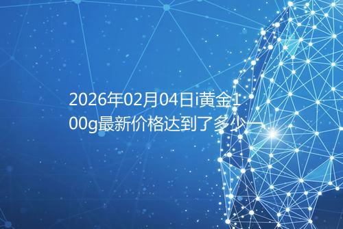 2026年02月04日i黄金100g最新价格达到了多少一克