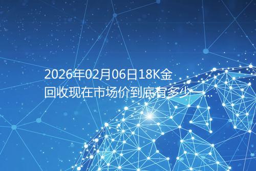 2026年02月06日18K金回收现在市场价到底有多少一克