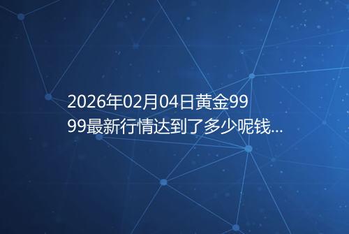 2026年02月04日黄金9999最新行情达到了多少呢钱一克