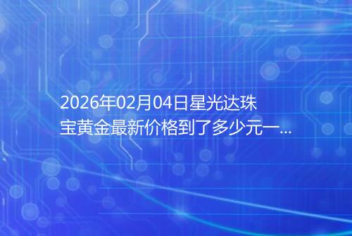 2026年02月04日星光达珠宝黄金最新价格到了多少元一克