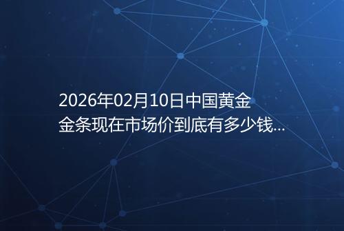 2026年02月10日中国黄金金条现在市场价到底有多少钱一克