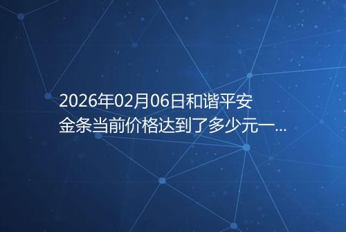 2026年02月06日和谐平安金条当前价格达到了多少元一克