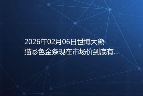 2026年02月06日世博大熊猫彩色金条现在市场价到底有多少钱一克