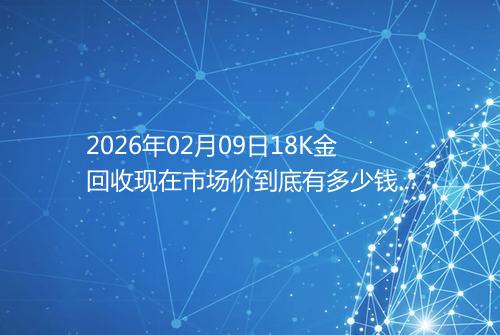 2026年02月09日18K金回收现在市场价到底有多少钱一克