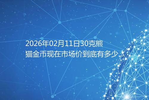 2026年02月11日30克熊猫金币现在市场价到底有多少元一个