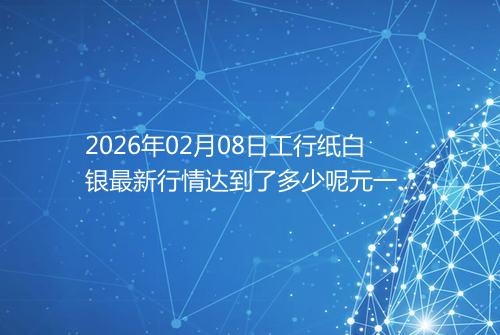 2026年02月08日工行纸白银最新行情达到了多少呢元一克