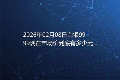 2026年02月08日白银9999现在市场价到底有多少元一克