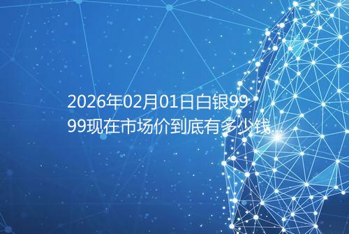2026年02月01日白银9999现在市场价到底有多少钱一克