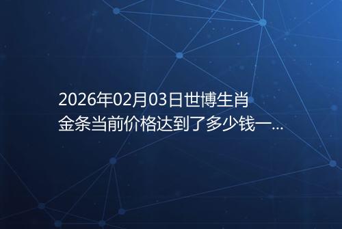2026年02月03日世博生肖金条当前价格达到了多少钱一克
