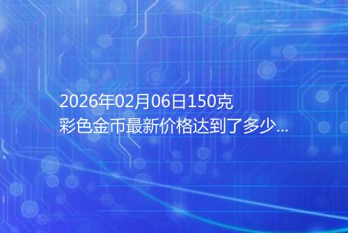 2026年02月06日150克彩色金币最新价格达到了多少元一个