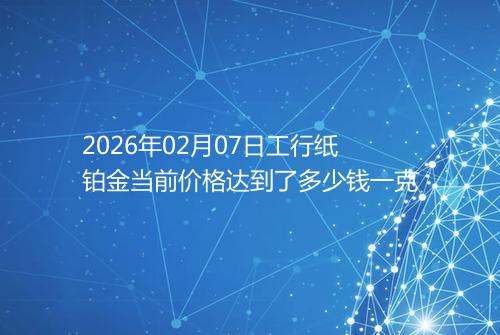 2026年02月07日工行纸铂金当前价格达到了多少钱一克