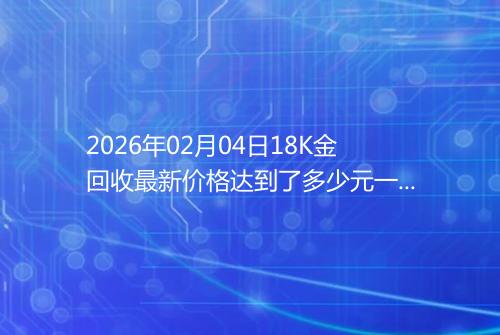2026年02月04日18K金回收最新价格达到了多少元一克