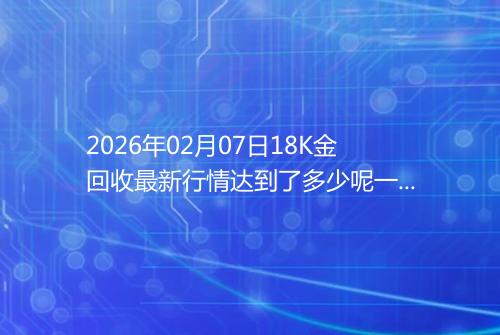 2026年02月07日18K金回收最新行情达到了多少呢一克