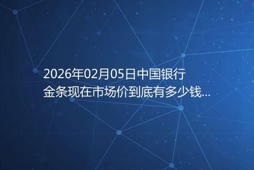 2026年02月05日中国银行金条现在市场价到底有多少钱一克