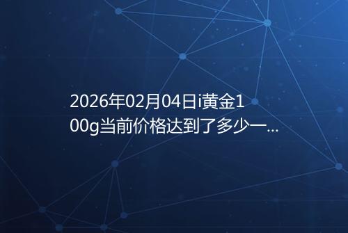 2026年02月04日i黄金100g当前价格达到了多少一克