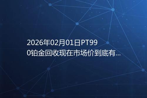 2026年02月01日PT990铂金回收现在市场价到底有多少一克