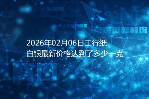 2026年02月06日工行纸白银最新价格达到了多少一克