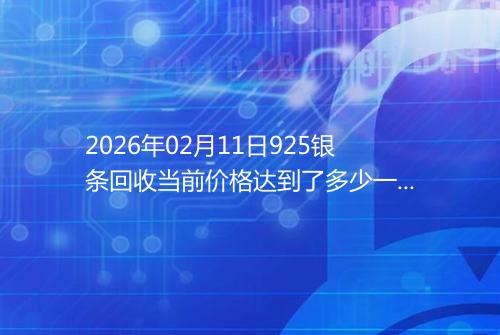 2026年02月11日925银条回收当前价格达到了多少一克