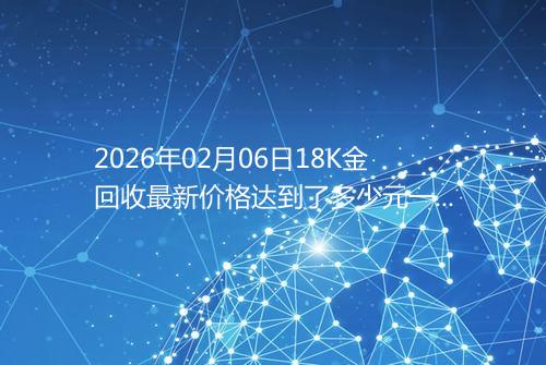 2026年02月06日18K金回收最新价格达到了多少元一克