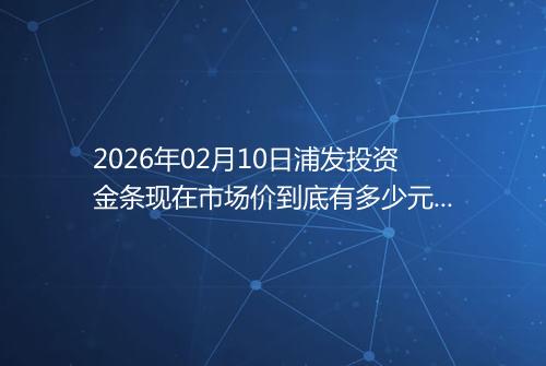 2026年02月10日浦发投资金条现在市场价到底有多少元一克