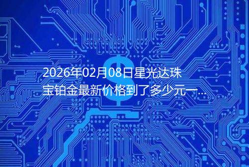 2026年02月08日星光达珠宝铂金最新价格到了多少元一克