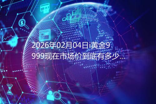 2026年02月04日i黄金9999现在市场价到底有多少钱一克