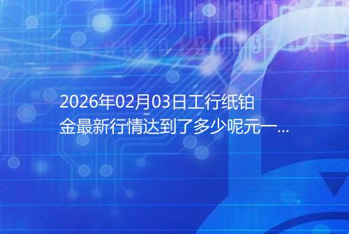 2026年02月03日工行纸铂金最新行情达到了多少呢元一克