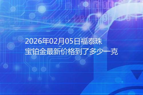 2026年02月05日福泰珠宝铂金最新价格到了多少一克