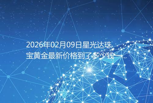 2026年02月09日星光达珠宝黄金最新价格到了多少钱一克