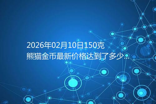 2026年02月10日150克熊猫金币最新价格达到了多少元一个