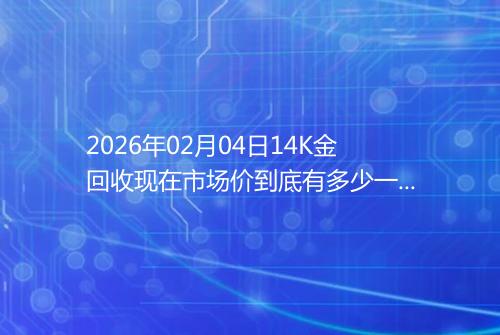 2026年02月04日14K金回收现在市场价到底有多少一克
