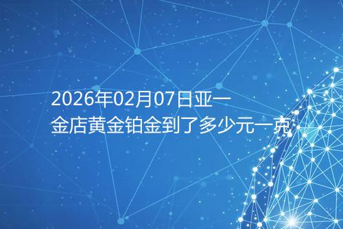 2026年02月07日亚一金店黄金铂金到了多少元一克
