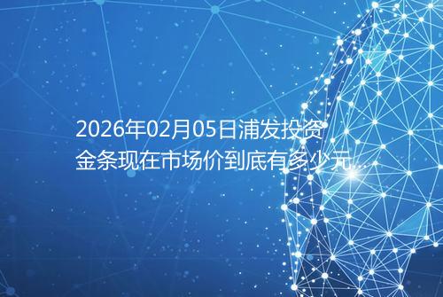 2026年02月05日浦发投资金条现在市场价到底有多少元一克