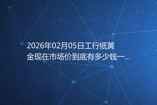 2026年02月05日工行纸黄金现在市场价到底有多少钱一克