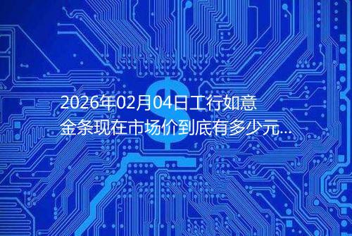 2026年02月04日工行如意金条现在市场价到底有多少元一克