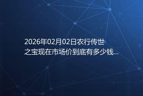 2026年02月02日农行传世之宝现在市场价到底有多少钱一克
