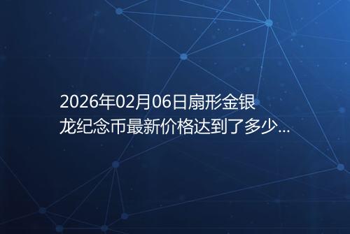 2026年02月06日扇形金银龙纪念币最新价格达到了多少元一个