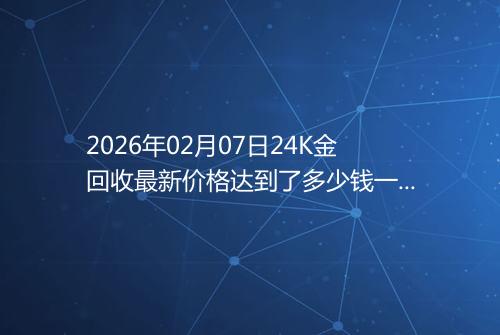 2026年02月07日24K金回收最新价格达到了多少钱一克