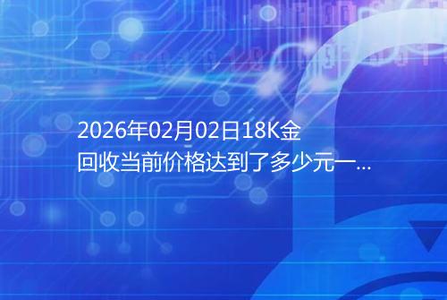 2026年02月02日18K金回收当前价格达到了多少元一克