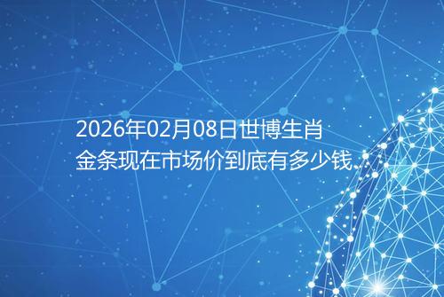 2026年02月08日世博生肖金条现在市场价到底有多少钱一克