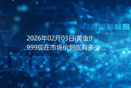 2026年02月03日i黄金9999现在市场价到底有多少一克