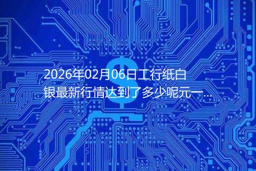 2026年02月06日工行纸白银最新行情达到了多少呢元一克