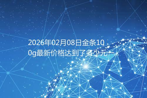 2026年02月08日金条100g最新价格达到了多少元一克