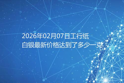 2026年02月07日工行纸白银最新价格达到了多少一克