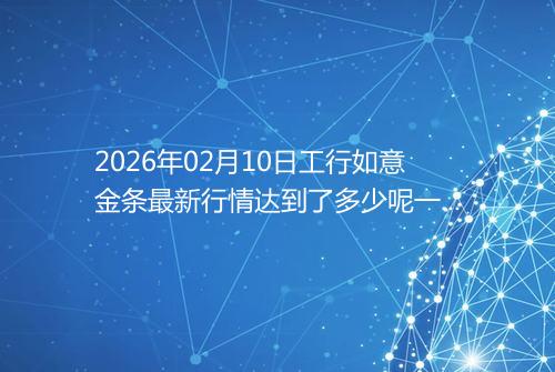 2026年02月10日工行如意金条最新行情达到了多少呢一克