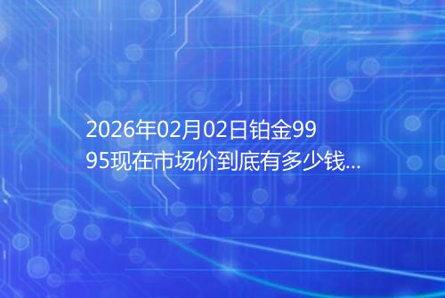 2026年02月02日铂金9995现在市场价到底有多少钱一克