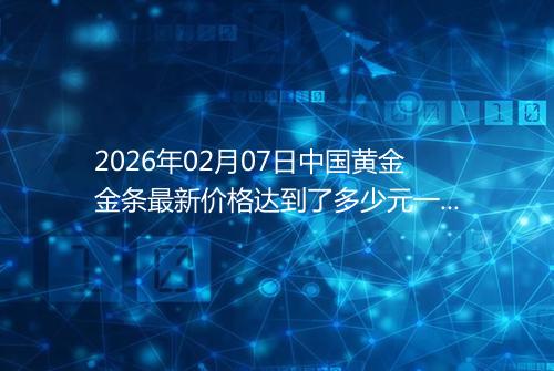 2026年02月07日中国黄金金条最新价格达到了多少元一克