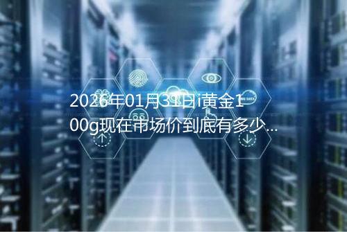 2026年01月31日i黄金100g现在市场价到底有多少一克