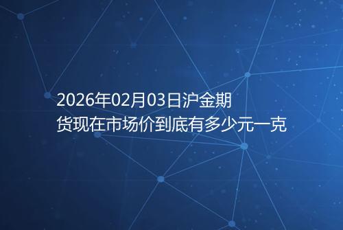 2026年02月03日沪金期货现在市场价到底有多少元一克