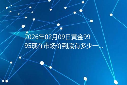 2026年02月09日黄金9995现在市场价到底有多少一克